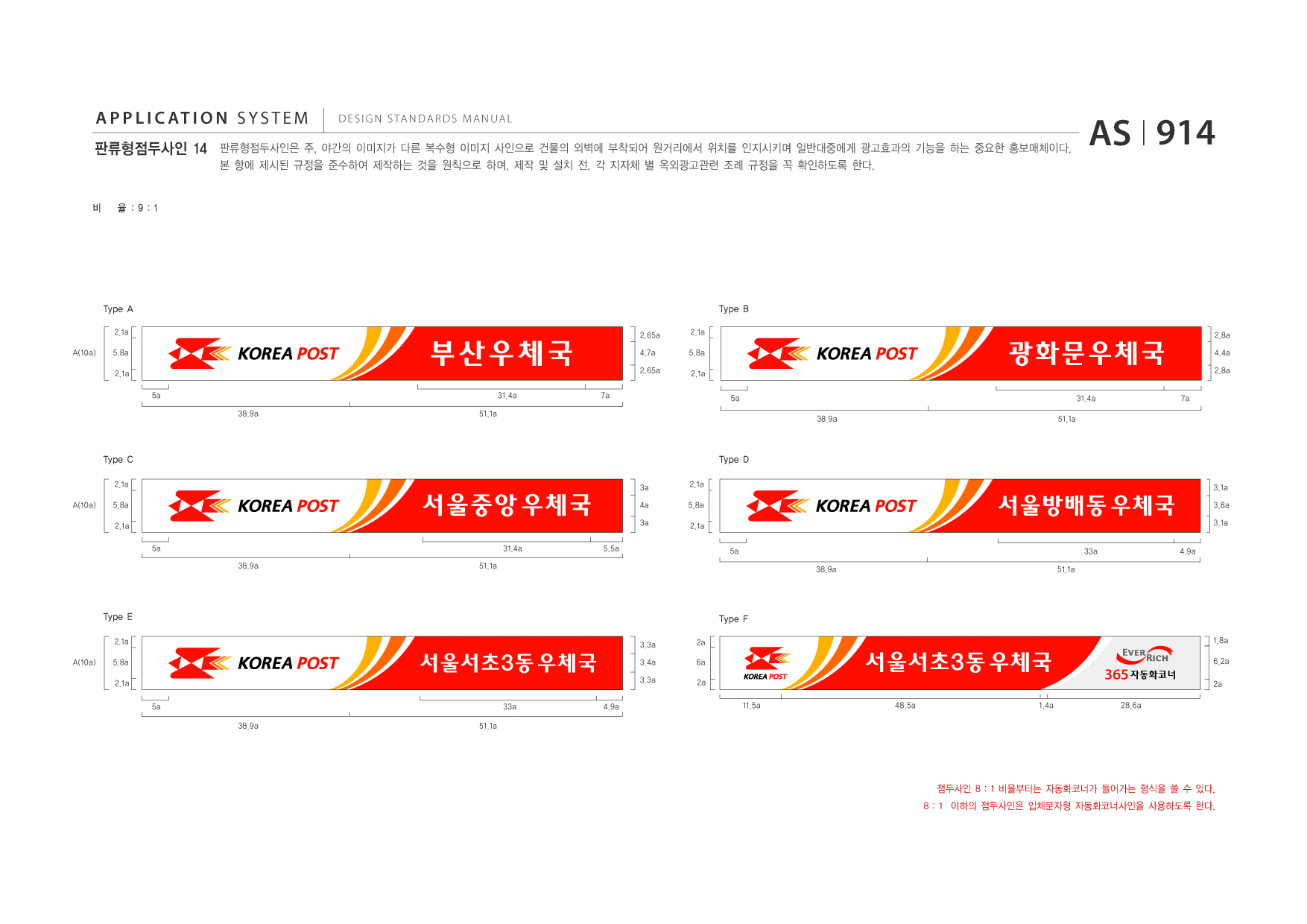 APPLICATION SYSTEM 판류형점두사인 14  DESIGN STANDARDS MANUAL  판류형점두사인은 주, 야간의 이미지가 다른 복수형 이미지 사인으로 건물의 외벽에 부착되어 원거리에서 위치를 인지시키며 일반대중에게 광고효과의 기능을 하는 중요한 홍보매체이다. 본 항에 제시된 규정을 준수하여 제작하는 것을 원칙으로 하며, 제작 및 설치 전, 각 지자체 별 옥외광고관련 조례 규정을 꼭 확인하도록 한다.  AS I 914  비  율 :9:1  Type A 2.1a A(10a) 5.8a 2.1a 5a 38.9a 51.1a  Type B  부산우체국 31.4a 7a  2.65a 4.7a 2.65a  2.1a 5.8a 2.1a 5a 38.9a 51.1a  광화문우체국 31.4a 7a  2.8a 4.4a 2.8a  Type C 2.1a A(10a) 5.8a 2.1a 5a 38.9a 51.1a 3a 4a 3a 5.5a 2.1a 5.8a 2.1a  Type D 3.1a 3.8a 3.1a 4.9a  서울중앙 우체국 31.4a  서울방배동 우체국 5a 38.9a 51.1a 33a  Type E 2.1a A(10a) 5.8a 2.1a 5a 38.9a 51.1a 33a 4.9a 3.3a 2a 6a 2a  Type F 1.8a  서울서초3동 우체국  3.4a 3.3a  서울서초3동 우체국 11.5a 48.5a 1.4a  365 자동화코너 28.6a  6.2a 2a  점두사인 8 : 1 비율부터는 자동화코너가 들어가는 형식을 쓸 수 있다. 8 : 1 이하의 점두사인은 입체문자형 자동화코너사인을 사용하도록 한다.